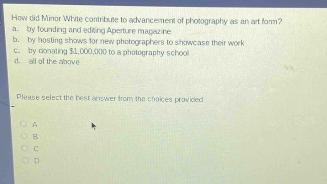 how did minor white contribute to advancement of photography as an art form? a. by founding and editing aperture magazine b. by hosting shows for new photographers to showcase their work c. by donating $1,000,000 to a photography school d. all of the above please select the best answer from the choices provided