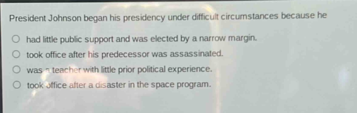 president johnson began his presidency under difficult circumstances because he\n○ had little public support and was elected by a narrow margin.\n○ took office after his predecessor was assassinated.\n○ was a teacher with little prior political experience.\n○ took office after a disaster in the space program.