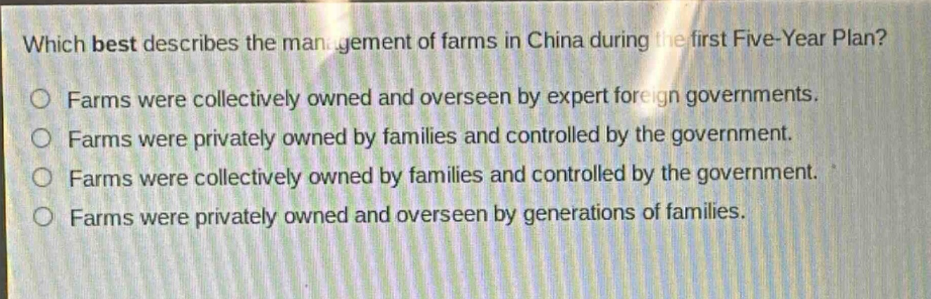which best describes the management of farms in china during the first five - year plan?\nfarms were collectively owned and overseen by expert foreign governments.\nfarms were privately owned by families and controlled by the government.\nfarms were collectively owned by families and controlled by the government.\nfarms were privately owned and overseen by generations of families.