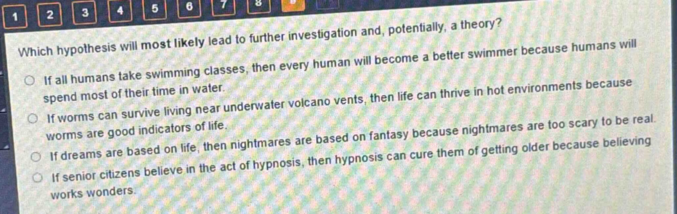 which hypothesis will most likely lead to further investigation and, potentially, a theory?\nif all humans take swimming classes, then every human will become a better swimmer because humans will spend most of their time in water.\nif worms can survive living near underwater volcano vents, then life can thrive in hot environments because worms are good indicators of life.\nif dreams are based on life, then nightmares are based on fantasy because nightmares are too scary to be real.\nif senior citizens believe in the act of hypnosis, then hypnosis can cure them of getting older because believing works wonders.