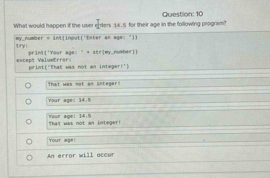 question: 10\nwhat would happen if the user enters 14.5 for their age in the following program?\nmy_number = int(input(enter an age: ))\ntry:\n print(your age: + str(my_number))\nexcept valueerror:\n print(that was not an integer!)\nthat was not an integer!\nyour age: 14.5\nyour age: 14.5\nthat was not an integer!\nyour age:\nan error will occur