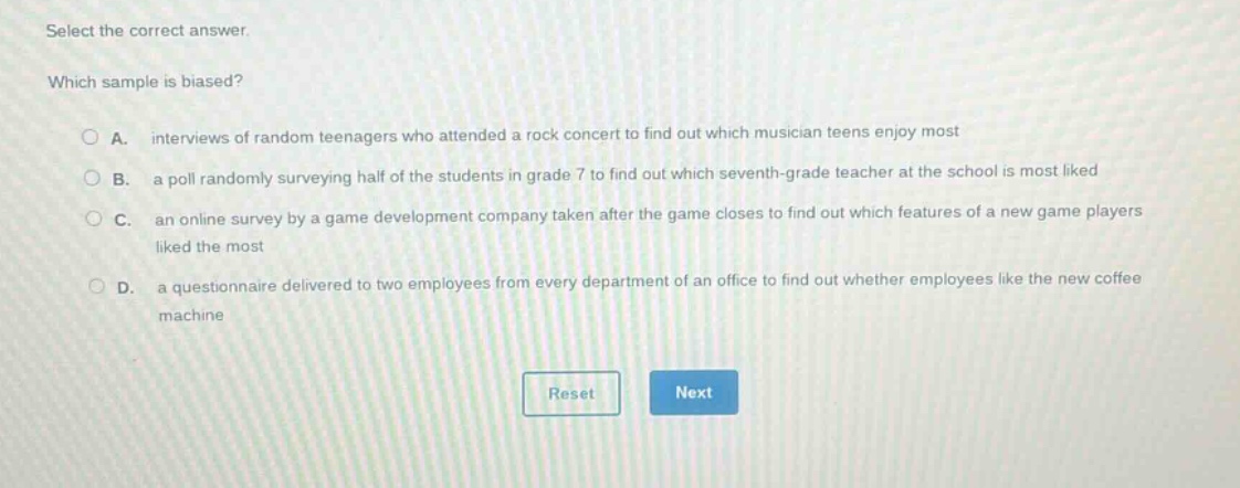 select the correct answer. which sample is biased? a. interviews of random teenagers who attended a rock concert to find out which musician teens enjoy most b. a poll randomly surveying half of the students in grade 7 to find out which seventh - grade teacher at the school is most liked c. an online survey by a game development company taken after the game closes to find out which features of a new game players liked the most d. a questionnaire delivered to two employees from every department of an office to find out whether employees like the new coffee machine