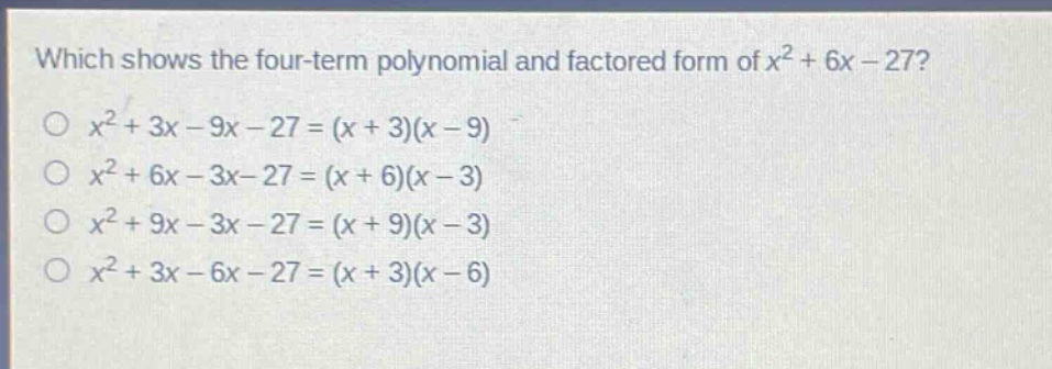 which shows the four - term polynomial and factored form of $x^{2}+6x - 27$?\n$x^{2}+3x - 9x - 27=(x + 3)(x - 9)$\n$x^{2}+6x - 3x - 27=(x + 6)(x - 3)$\n$x^{2}+9x - 3x - 27=(x + 9)(x - 3)$\n$x^{2}+3x - 6x - 27=(x + 3)(x - 6)$