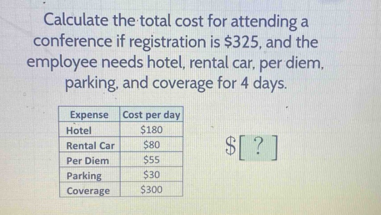 calculate the total cost for attending a conference if registration is $325, and the employee needs hotel, rental car, per diem, parking, and coverage for 4 days.\n| expense | cost per day |\n|--|--| \n| hotel | $180 |\n| rental car | $80 |\n| per diem | $55 |\n| parking | $30 |\n| coverage | $300 |