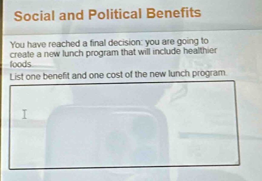 social and political benefits\nyou have reached a final decision: you are going to create a new lunch program that will include healthier foods.\nlist one benefit and one cost of the new lunch program.
