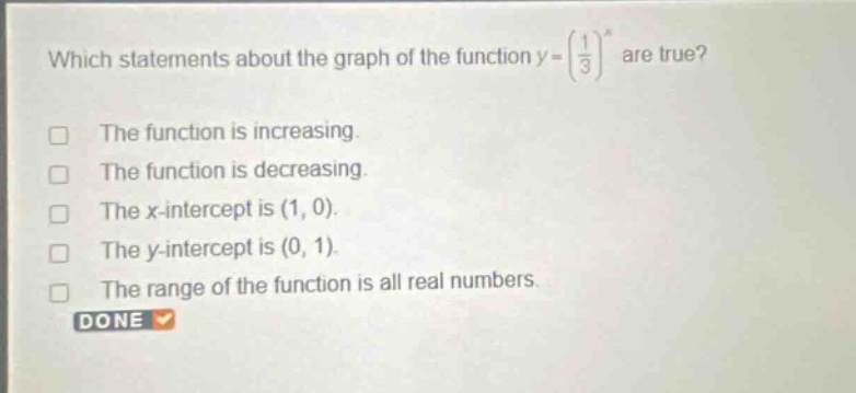 which statements about the graph of the function y = (1/3)^x are true? the function is increasing. the function is decreasing. the x - intercept is (1, 0). the y - intercept is (0, 1). the range of the function is all real numbers.