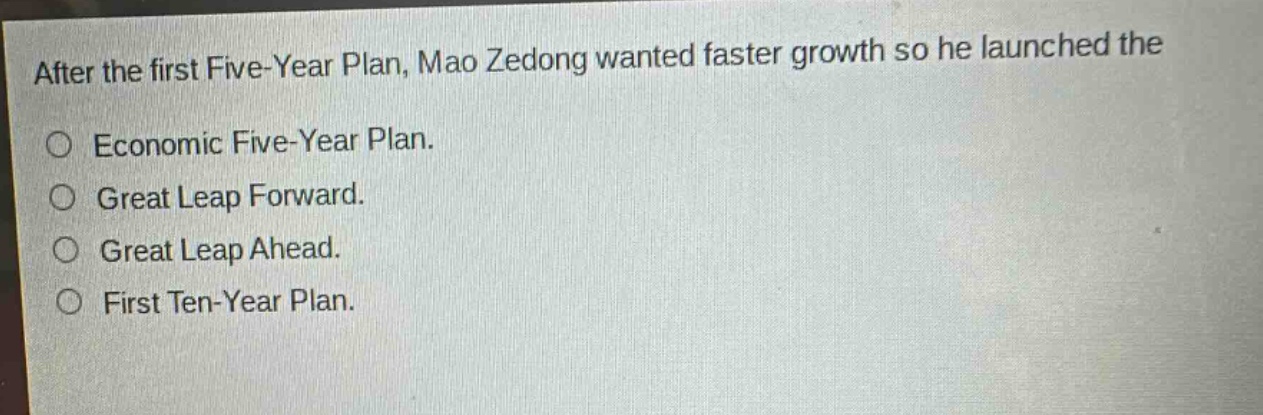 after the first five - year plan, mao zedong wanted faster growth so he launched the\n○ economic five - year plan.\n○ great leap forward.\n○ great leap ahead.\n○ first ten - year plan.