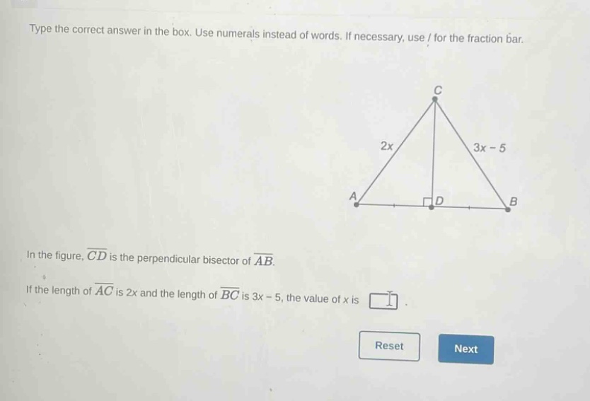 type the correct answer in the box. use numerals instead of words. if necessary, use / for the fraction bar. in the figure, $overline{cd}$ is the perpendicular bisector of $overline{ab}$. if the length of $overline{ac}$ is $2x$ and the length of $overline{bc}$ is $3x - 5$, the value of $x$ is
