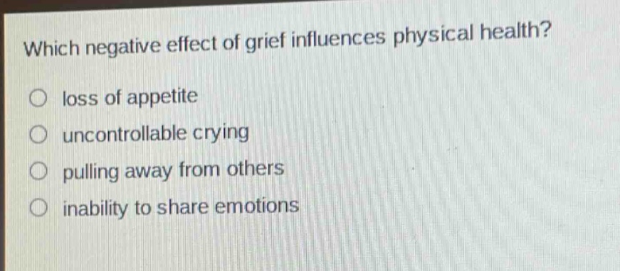 which negative effect of grief influences physical health?\nloss of appetite\nuncontrollable crying\npulling away from others\ninability to share emotions