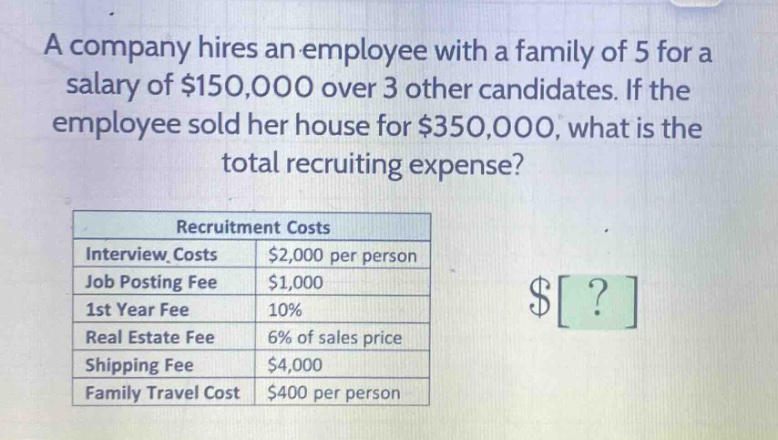a company hires an employee with a family of 5 for a salary of $150,000 over 3 other candidates. if the employee sold her house for $350,000, what is the total recruiting expense?\n\nrecruitment costs\ninterview costs: $2,000 per person\njob posting fee: $1,000\n1st year fee: 10%\nreal estate fee: 6% of sales price\nshipping fee: $4,000\nfamily travel cost: $400 per person