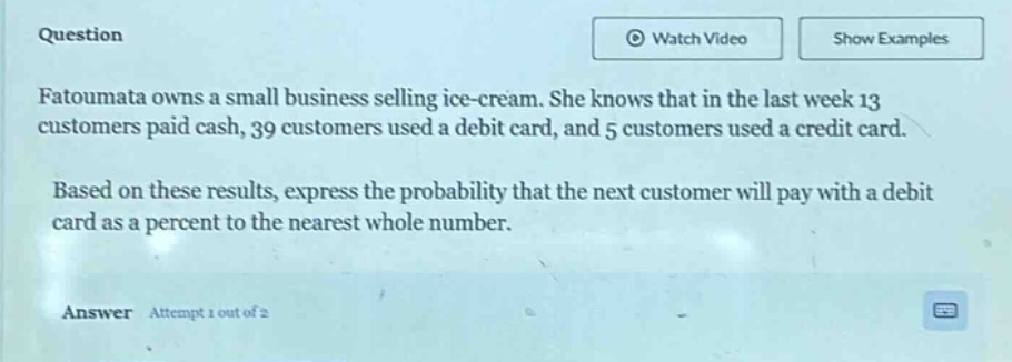 question\nfatoumata owns a small business selling ice - cream. she knows that in the last week 13 customers paid cash, 39 customers used a debit card, and 5 customers used a credit card.\nbased on these results, express the probability that the next customer will pay with a debit card as a percent to the nearest whole number.\nanswer attempt 1 out of 2