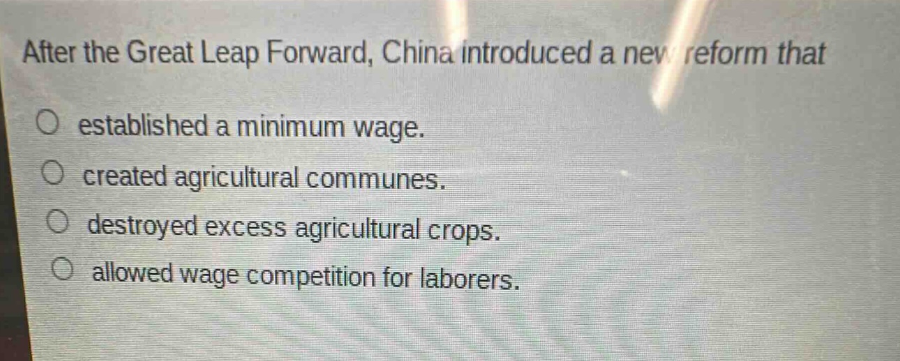 after the great leap forward, china introduced a new reform that\n○ established a minimum wage.\n○ created agricultural communes.\n○ destroyed excess agricultural crops.\n○ allowed wage competition for laborers.