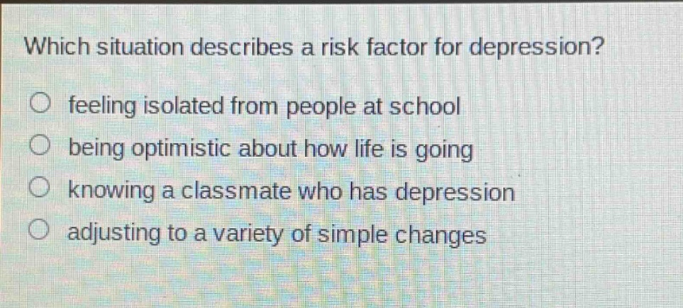 which situation describes a risk factor for depression?\nfeeling isolated from people at school\nbeing optimistic about how life is going\nknowing a classmate who has depression\nadjusting to a variety of simple changes
