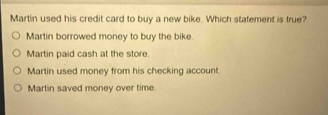 martin used his credit card to buy a new bike. which statement is true?\nmartin borrowed money to buy the bike.\nmartin paid cash at the store.\nmartin used money from his checking account.\nmartin saved money over time.
