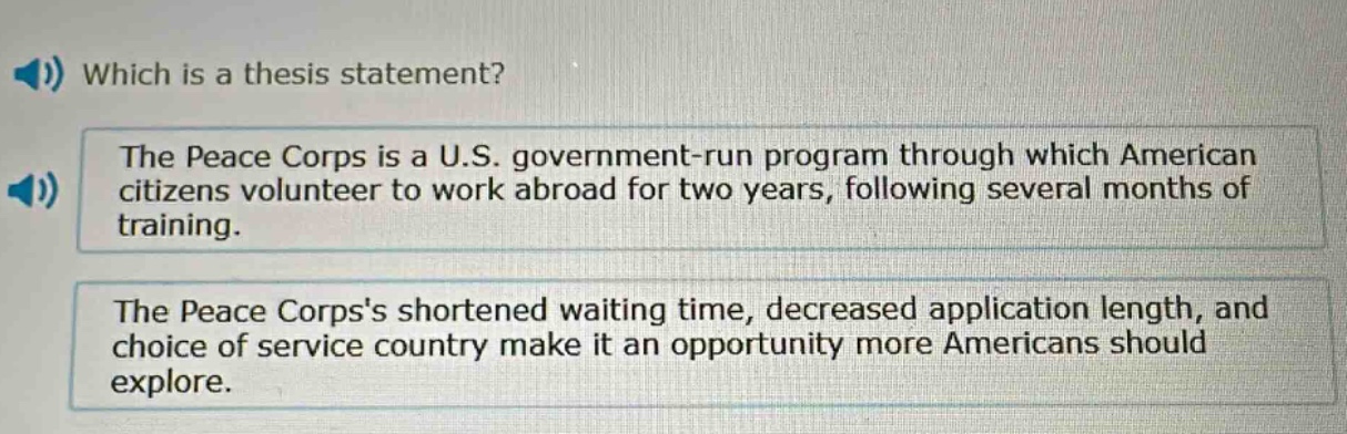 which is a thesis statement?\nthe peace corps is a u.s. government - run program through which american citizens volunteer to work abroad for two years, following several months of training.\nthe peace corpss shortened waiting time, decreased application length, and choice of service country make it an opportunity more americans should explore.