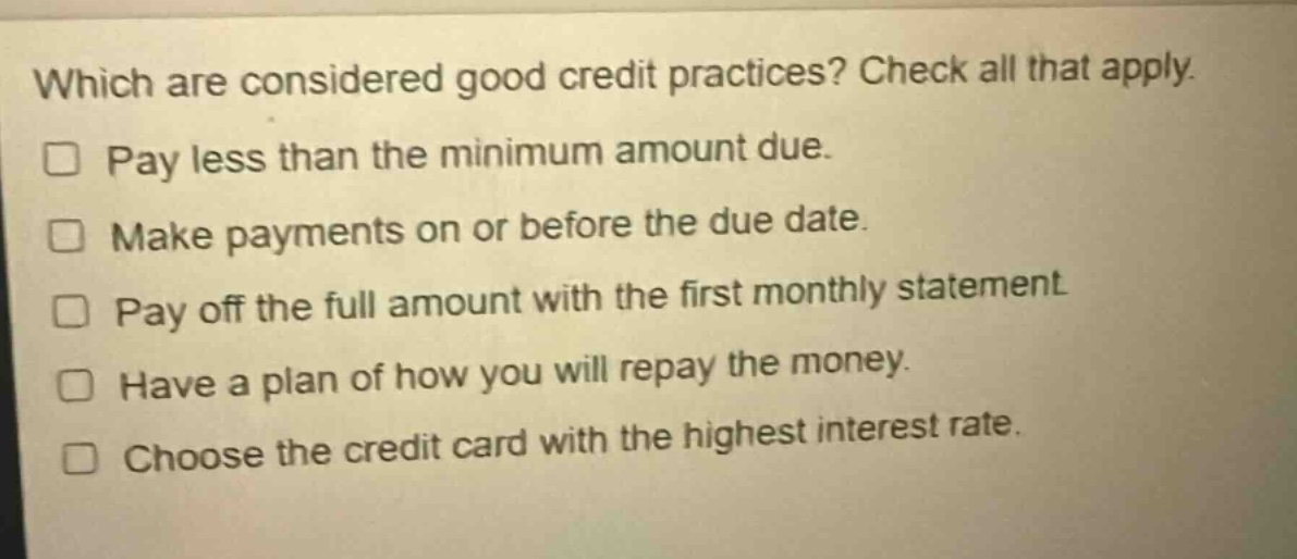which are considered good credit practices? check all that apply. pay less than the minimum amount due. make payments on or before the due date. pay off the full amount with the first monthly statement. have a plan of how you will repay the money. choose the credit card with the highest interest rate.