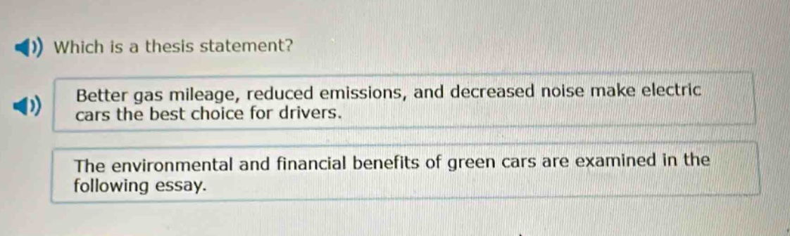 which is a thesis statement?\nbetter gas mileage, reduced emissions, and decreased noise make electric cars the best choice for drivers.\nthe environmental and financial benefits of green cars are examined in the following essay.