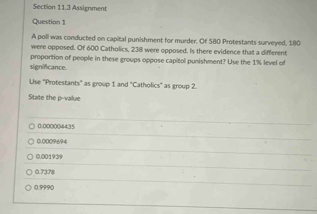 section 11.3 assignment\nquestion 1\na poll was conducted on capital punishment for murder. of 580 protestants surveyed, 180 were opposed. of 600 catholics, 238 were opposed. is there evidence that a different proportion of people in these groups oppose capitol punishment? use the 1% level of significance.\nuse \protestants\ as group 1 and \catholics\ as group 2.\nstate the p - value\n0.000004435\n0.0009694\n0.001939\n0.7378\n0.9990