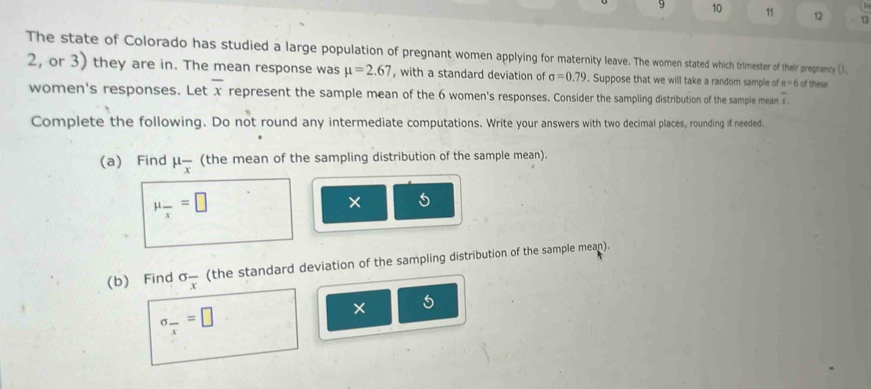 the state of colorado has studied a large population of pregnant women applying for maternity leave. the women stated which trimester of their pregnancy (1, 2, or 3) they are in. the mean response was $mu = 2.67$, with a standard deviation of $sigma = 0.79$. suppose that we will take a random sample of $n = 6$ of these womens responses. let $overline{x}$ represent the sample mean of the 6 womens responses. consider the sampling distribution of the sample mean $overline{x}$. complete the following. do not round any intermediate computations. write your answers with two decimal places, rounding if needed.\n(a) find $mu_{overline{x}}$ (the mean of the sampling distribution of the sample mean).\n$mu_{overline{x}}=$\n(b) find $sigma_{overline{x}}$ (the standard deviation of the sampling distribution of the sample mean).\n$sigma_{overline{x}}=$