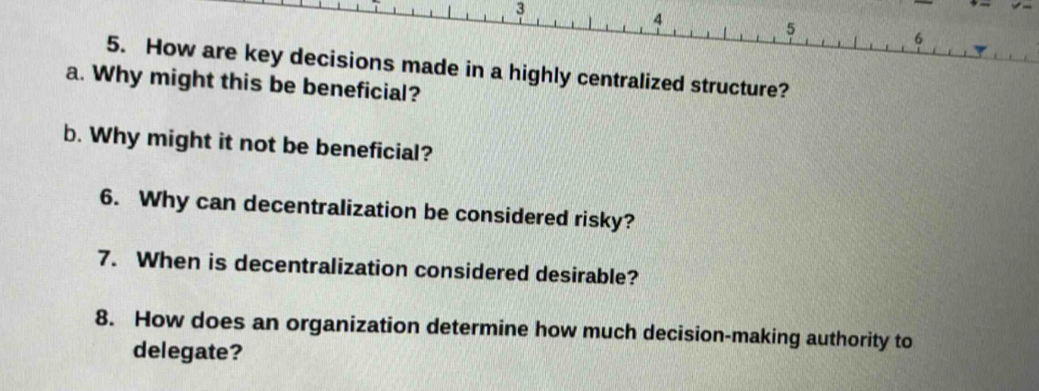 5. how are key decisions made in a highly centralized structure?\na. why might this be beneficial?\nb. why might it not be beneficial?\n6. why can decentralization be considered risky?\n7. when is decentralization considered desirable?\n8. how does an organization determine how much decision - making authority to delegate?
