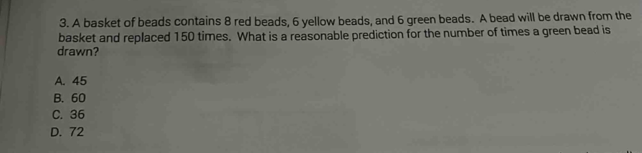 3. a basket of beads contains 8 red beads, 6 yellow beads, and 6 green beads. a bead will be drawn from the basket and replaced 150 times. what is a reasonable prediction for the number of times a green bead is drawn?\na. 45\nb. 60\nc. 36\nd. 72