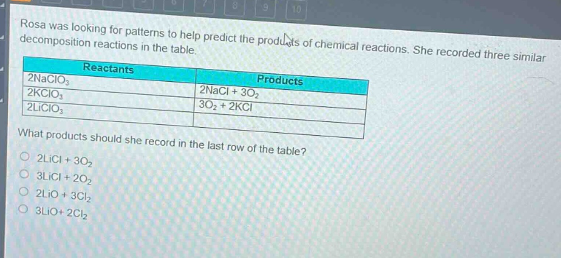 rosa was looking for patterns to help predict the products of chemical reactions. she recorded three similar decomposition reactions in the table.\n| reactants | products |\n| ---- | ---- |\n| 2naclo₃ | 2nacl + 3o₂ |\n| 2kclo₃ | 3o₂ + 2kcl |\n| 2liclo₃ | |\nwhat products should she record in the last row of the table?\no 2licl + 3o₂\no 3licl + 2o₂\no 2lio + 3cl₂\no 3lio+ 2cl₂