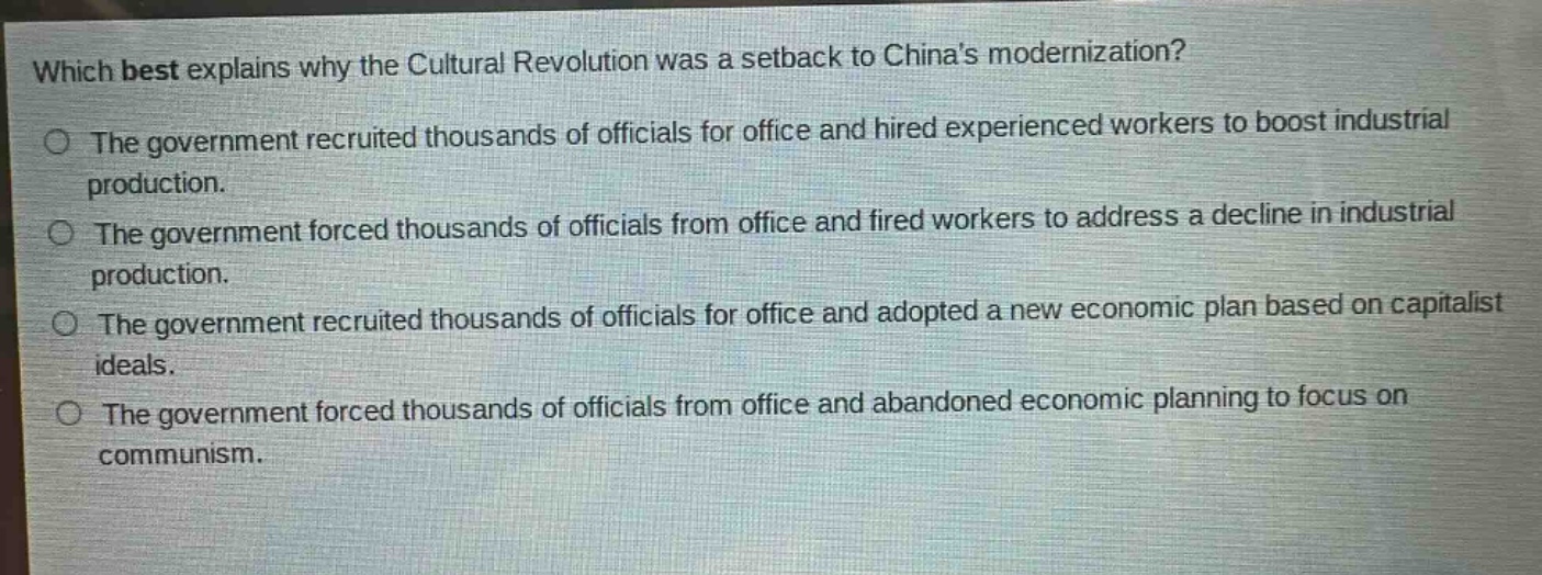 which best explains why the cultural revolution was a setback to chinas modernization?\nthe government recruited thousands of officials for office and hired experienced workers to boost industrial production.\nthe government forced thousands of officials from office and fired workers to address a decline in industrial production.\nthe government recruited thousands of officials for office and adopted a new economic plan based on capitalist ideals.\nthe government forced thousands of officials from office and abandoned economic planning to focus on communism.