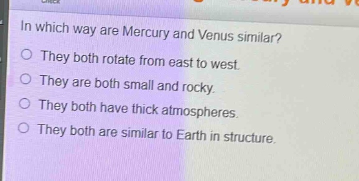 in which way are mercury and venus similar?\nthey both rotate from east to west.\nthey are both small and rocky.\nthey both have thick atmospheres.\nthey both are similar to earth in structure.