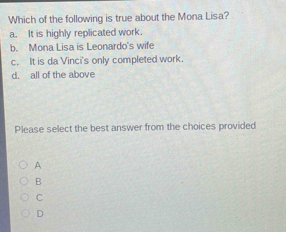 which of the following is true about the mona lisa?\na. it is highly replicated work.\nb. mona lisa is leonardos wife\nc. it is da vincis only completed work.\nd. all of the above\nplease select the best answer from the choices provided\na\nb\nc\nd