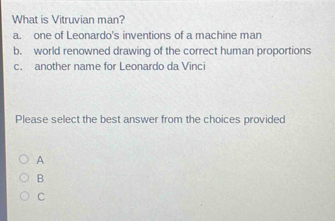what is vitruvian man?\na. one of leonardos inventions of a machine man\nb. world renowned drawing of the correct human proportions\nc. another name for leonardo da vinci\nplease select the best answer from the choices provided\na\nb\nc