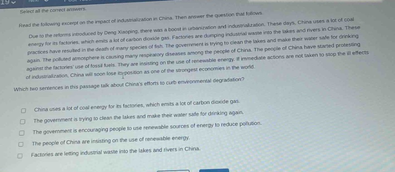 select all the correct answers.\nread the following excerpt on the impact of industrialization in china. then answer the question that follows.\ndue to the reforms introduced by deng xiaoping, there was a boost in urbanization and industrialization. these days, china uses a lot of coal energy for its factories, which emits a lot of carbon dioxide gas. factories are dumping industrial waste into the lakes and rivers in china. these practices have resulted in the death of many species of fish. the government is trying to clean the lakes and make their water safe for drinking again. the polluted atmosphere is causing many respiratory diseases among the people of china. the people of china have started protesting against the factories use of fossil fuels. they are insisting on the use of renewable energy. if immediate actions are not taken to stop the ill - effects of industrialization, china will soon lose its position as one of the strongest economies in the world.\nwhich two sentences in this passage talk about chinas efforts to curb environmental degradation?\n□ china uses a lot of coal energy for its factories, which emits a lot of carbon dioxide gas.\n□ the government is trying to clean the lakes and make their water safe for drinking again.\n□ the government is encouraging people to use renewable sources of energy to reduce pollution.\n□ the people of china are insisting on the use of renewable energy.\n□ factories are letting industrial waste into the lakes and rivers in china.