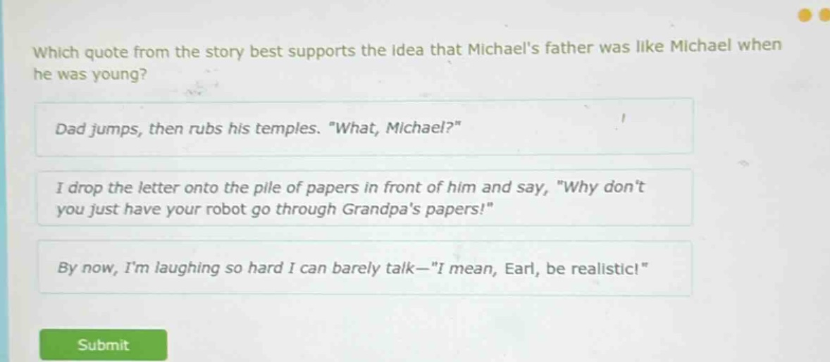 which quote from the story best supports the idea that michaels father was like michael when he was young?\ndad jumps, then rubs his temples. \what, michael?\\ni drop the letter onto the pile of papers in front of him and say, \why dont you just have your robot go through grandpas papers!\\nby now, im laughing so hard i can barely talk—\i mean, earl, be realistic!\