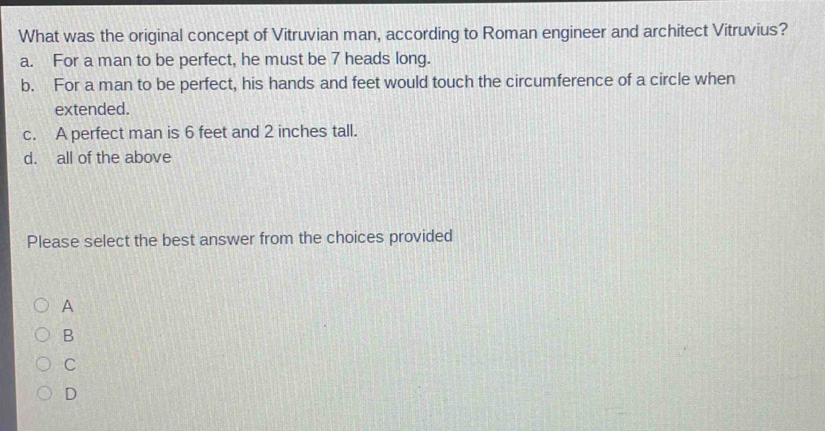 what was the original concept of vitruvian man, according to roman engineer and architect vitruvius?\na. for a man to be perfect, he must be 7 heads long.\nb. for a man to be perfect, his hands and feet would touch the circumference of a circle when extended.\nc. a perfect man is 6 feet and 2 inches tall.\nd. all of the above\nplease select the best answer from the choices provided\na\nb\nc\nd
