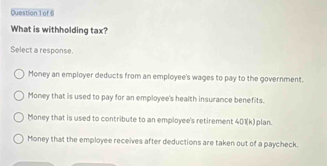 question 1 of 6\nwhat is withholding tax?\nselect a response.\n○ money an employer deducts from an employees wages to pay to the government.\n○ money that is used to pay for an employees health insurance benefits.\n○ money that is used to contribute to an employees retirement 401(k) plan.\n○ money that the employee receives after deductions are taken out of a paycheck.