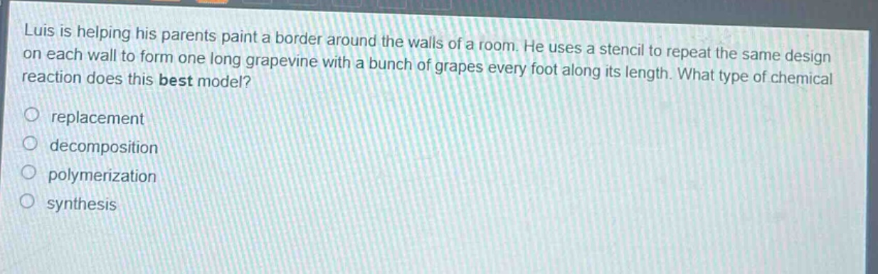 luis is helping his parents paint a border around the walls of a room. he uses a stencil to repeat the same design on each wall to form one long grapevine with a bunch of grapes every foot along its length. what type of chemical reaction does this best model?\nreplacement\ndecomposition\npolymerization\nsynthesis