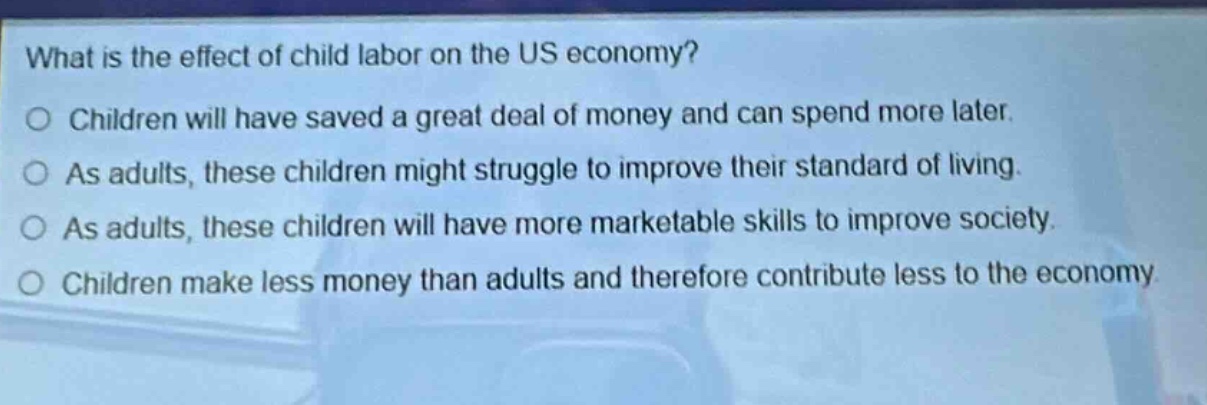 what is the effect of child labor on the us economy?\no children will have saved a great deal of money and can spend more later.\no as adults, these children might struggle to improve their standard of living.\no as adults, these children will have more marketable skills to improve society.\no children make less money than adults and therefore contribute less to the economy.