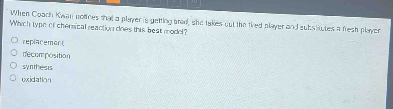 when coach kwan notices that a player is getting tired, she takes out the tired player and substitutes a fresh player. which type of chemical reaction does this best model?\nreplacement\ndecomposition\nsynthesis\noxidation