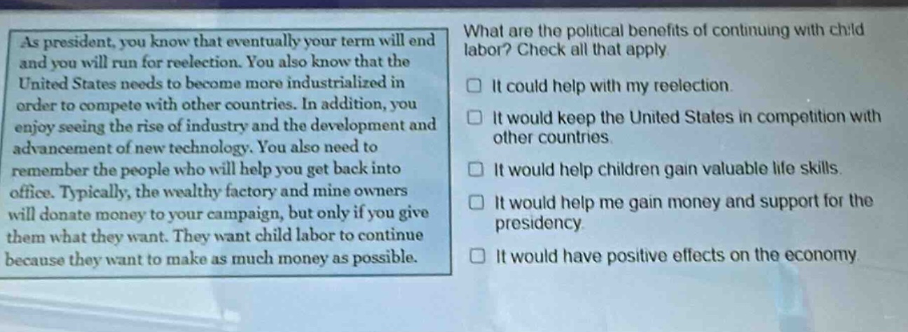 as president, you know that eventually your term will end and you will run for reelection. you also know that the united states needs to become more industrialized in order to compete with other countries. in addition, you enjoy seeing the rise of industry and the development and advancement of new technology. you also need to remember the people who will help you get back into office. typically, the wealthy factory and mine owners will donate money to your campaign, but only if you give them what they want. they want child labor to continue because they want to make as much money as possible. what are the political benefits of continuing with child labor? check all that apply. it could help with my reelection. it would keep the united states in competition with other countries. it would help children gain valuable life skills. it would help me gain money and support for the presidency. it would have positive effects on the economy.