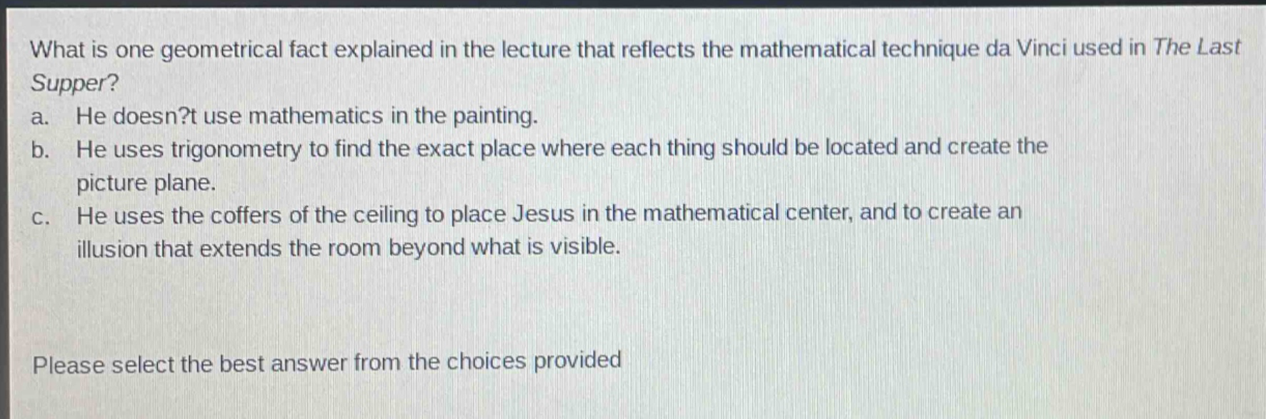 what is one geometrical fact explained in the lecture that reflects the mathematical technique da vinci used in the last supper?\na. he doesn?t use mathematics in the painting.\nb. he uses trigonometry to find the exact place where each thing should be located and create the picture plane.\nc. he uses the coffers of the ceiling to place jesus in the mathematical center, and to create an illusion that extends the room beyond what is visible.\nplease select the best answer from the choices provided