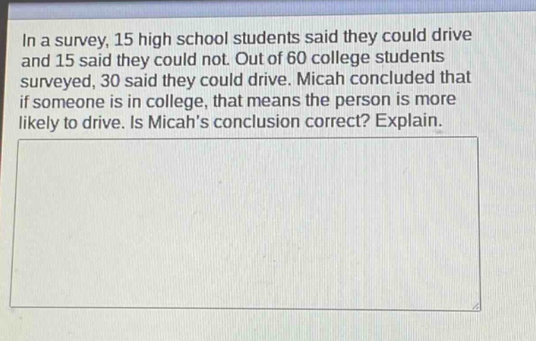 in a survey, 15 high school students said they could drive and 15 said they could not. out of 60 college students surveyed, 30 said they could drive. micah concluded that if someone is in college, that means the person is more likely to drive. is micahs conclusion correct? explain.