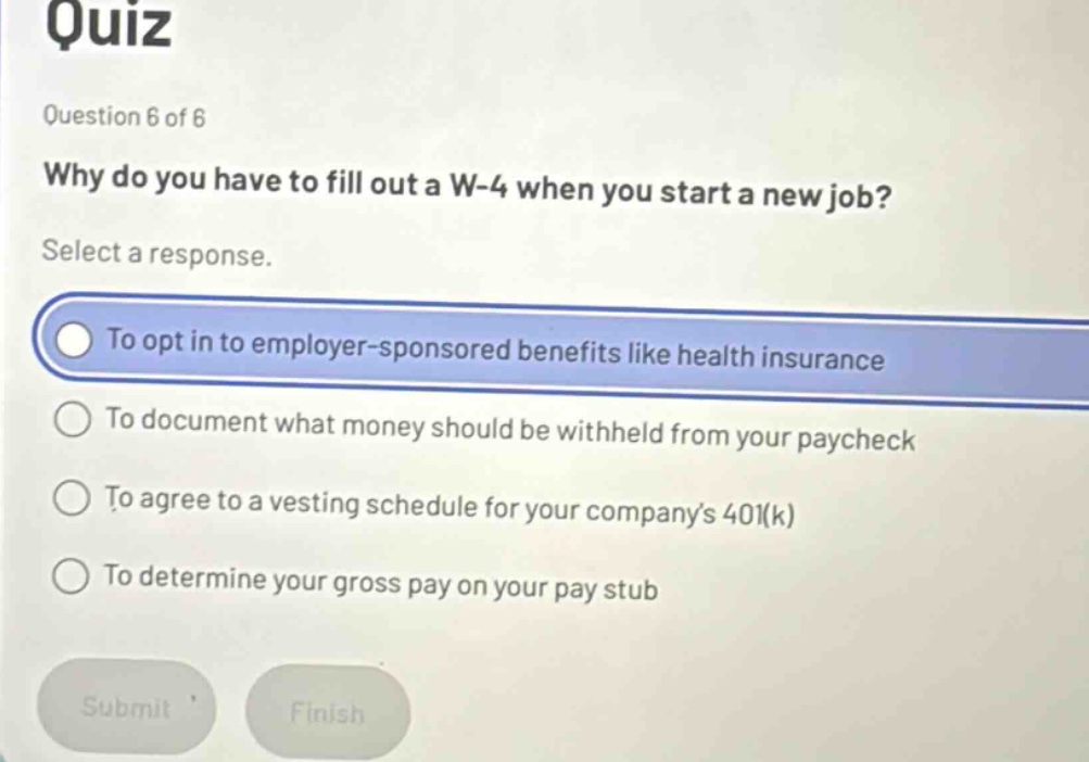 quiz\nquestion 6 of 6\nwhy do you have to fill out a w - 4 when you start a new job?\nselect a response.\nto opt in to employer - sponsored benefits like health insurance\nto document what money should be withheld from your paycheck\nto agree to a vesting schedule for your companys 401(k)\nto determine your gross pay on your pay stub