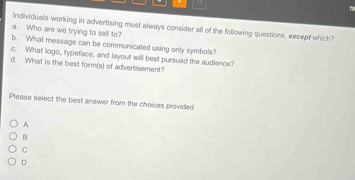 individuals working in advertising must always consider all of the following questions, except which?\na. who are we trying to sell to?\nb. what message can be communicated using only symbols?\nc. what logo, typeface, and layout will best pursued the audience?\nd. what is the best form(s) of advertisement?\nplease select the best answer from the choices provided\na\nb\nc\nd