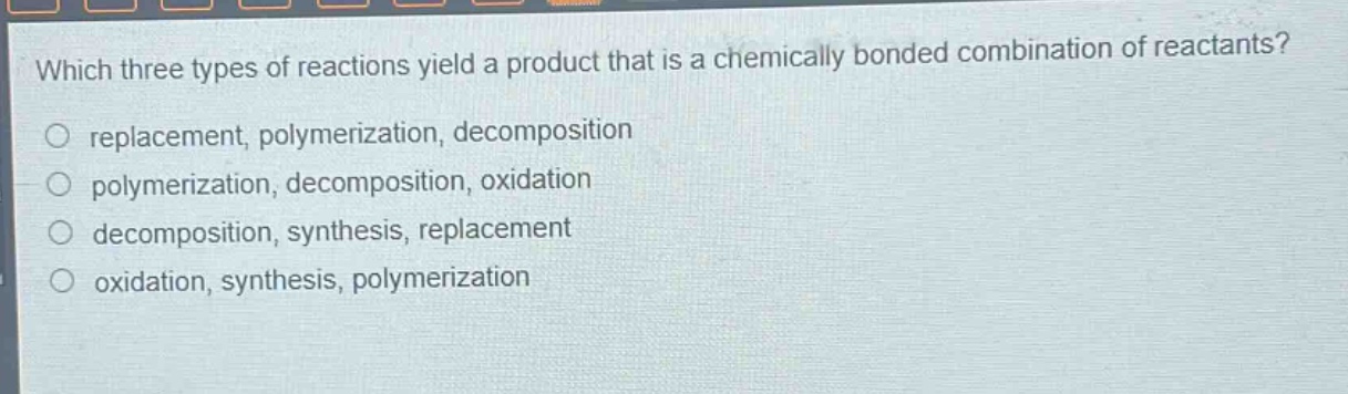 which three types of reactions yield a product that is a chemically bonded combination of reactants?\nreplacement, polymerization, decomposition\npolymerization, decomposition, oxidation\ndecomposition, synthesis, replacement\noxidation, synthesis, polymerization