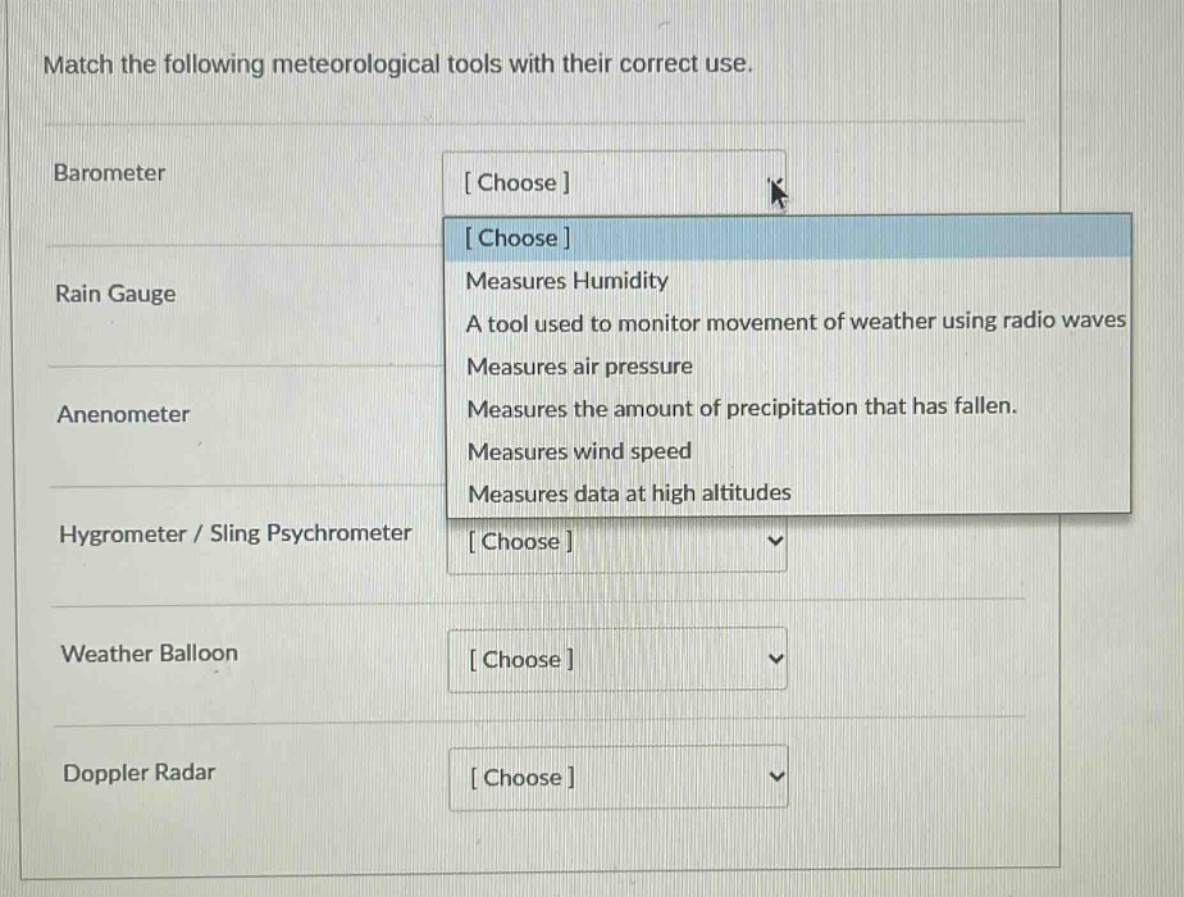 match the following meteorological tools with their correct use.\nbarometer\nchoose\nrain gauge\nchoose\nmeasures humidity\na tool used to monitor movement of weather using radio waves\nmeasures air pressure\nmeasures the amount of precipitation that has fallen.\nanenometer\nmeasures wind speed\nmeasures data at high altitudes\nhygrometer / sling psychrometer\nchoose\nweather balloon\nchoose\ndoppler radar\nchoose