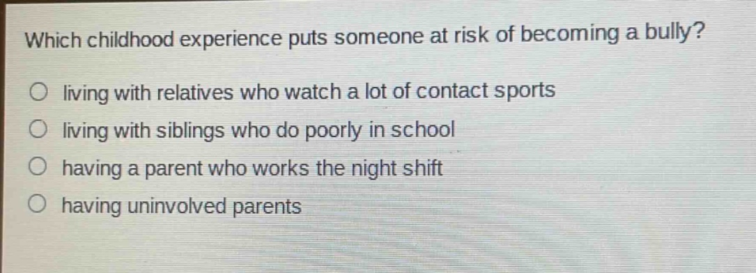 which childhood experience puts someone at risk of becoming a bully?\nliving with relatives who watch a lot of contact sports\nliving with siblings who do poorly in school\nhaving a parent who works the night shift\nhaving uninvolved parents