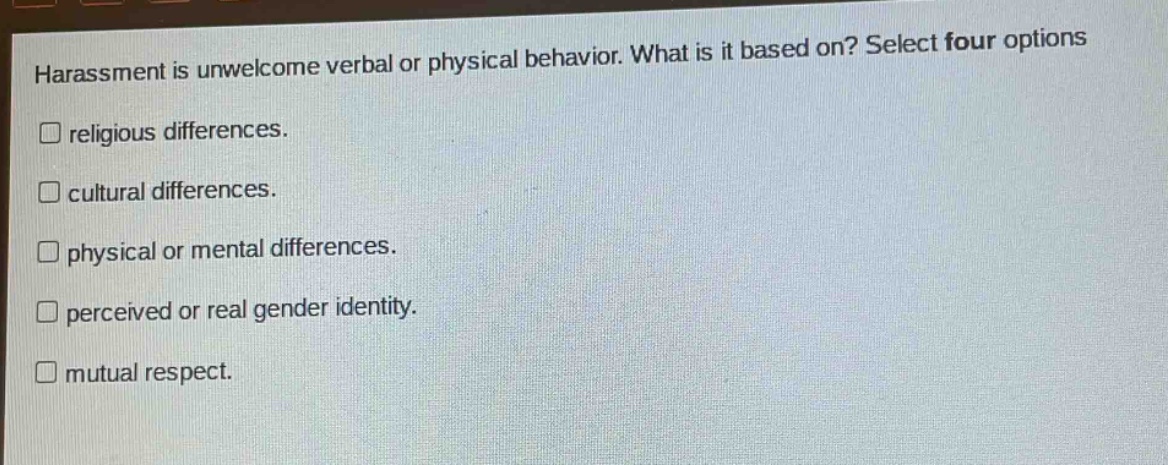 harassment is unwelcome verbal or physical behavior. what is it based on? select four options\n□ religious differences.\n□ cultural differences.\n□ physical or mental differences.\n□ perceived or real gender identity.\n□ mutual respect.