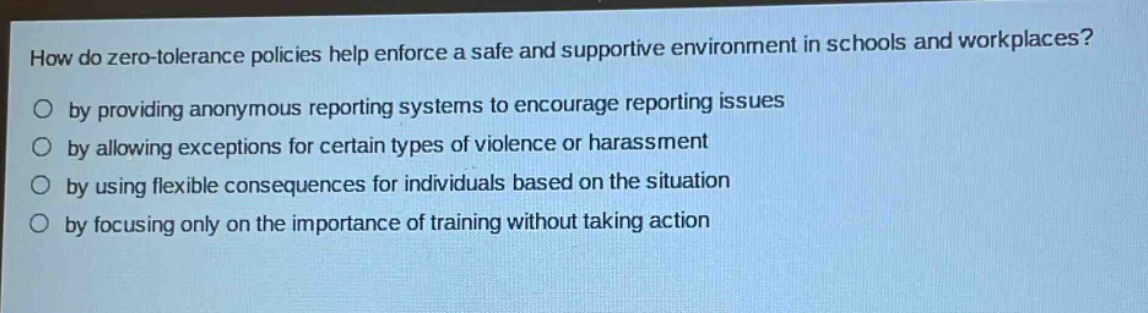 how do zero - tolerance policies help enforce a safe and supportive environment in schools and workplaces?\nby providing anonymous reporting systems to encourage reporting issues\nby allowing exceptions for certain types of violence or harassment\nby using flexible consequences for individuals based on the situation\nby focusing only on the importance of training without taking action