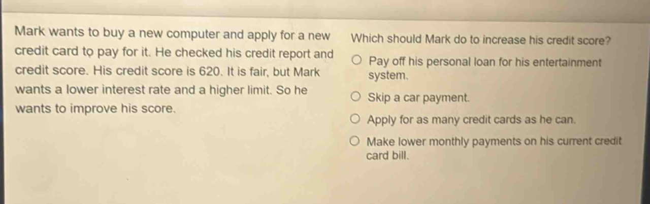 mark wants to buy a new computer and apply for a new credit card to pay for it. he checked his credit report and credit score. his credit score is 620. it is fair, but mark wants a lower interest rate and a higher limit. so he wants to improve his score. which should mark do to increase his credit score? pay off his personal loan for his entertainment system. skip a car payment. apply for as many credit cards as he can. make lower monthly payments on his current credit card bill.
