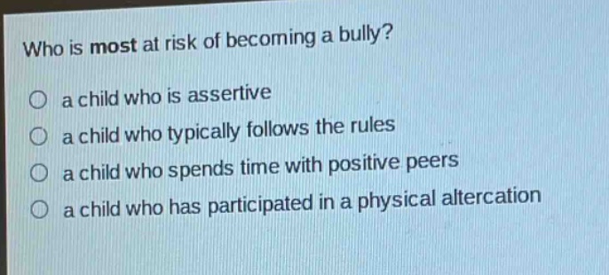 who is most at risk of becoming a bully?\no a child who is assertive\no a child who typically follows the rules\no a child who spends time with positive peers\no a child who has participated in a physical altercation