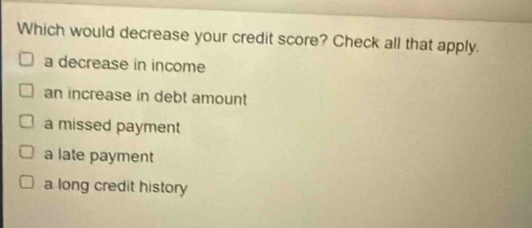 which would decrease your credit score? check all that apply.\n□ a decrease in income\n□ an increase in debt amount\n□ a missed payment\n□ a late payment\n□ a long credit history